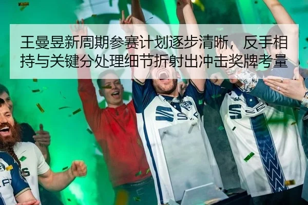 王曼昱新周期参赛计划逐步清晰，反手相持与关键分处理细节折射出冲击奖牌考量